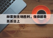 开云体育app在线-赫雷斯主场胜利，保级前景蒸蒸日上