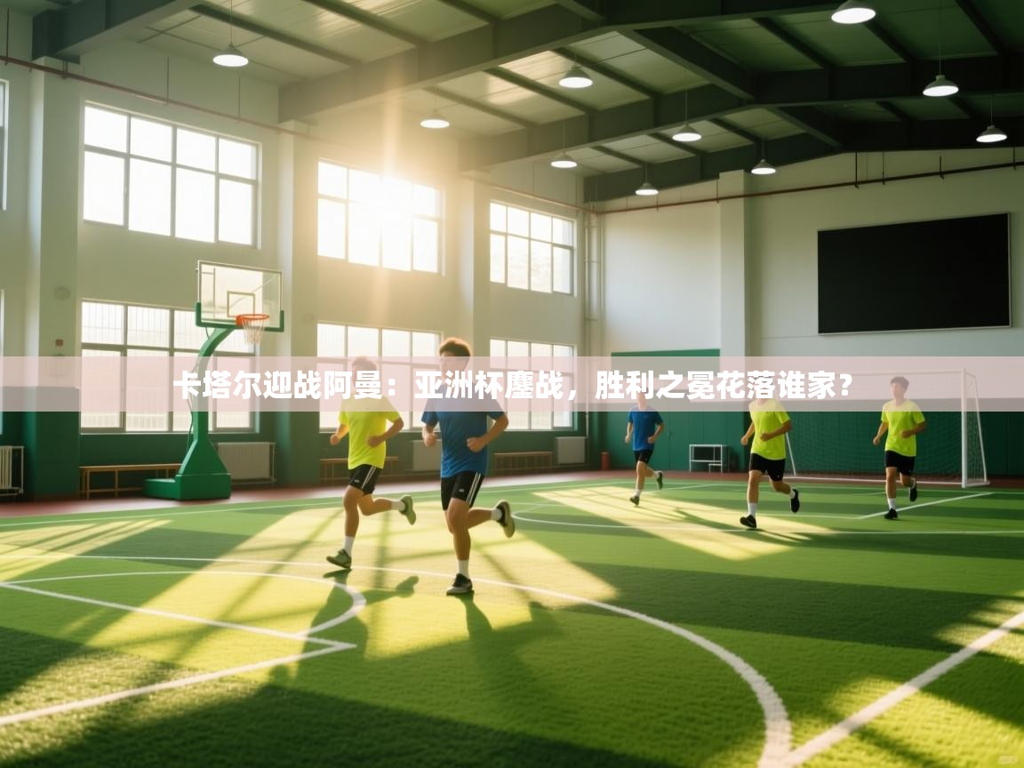 卡塔尔迎战阿曼：亚洲杯鏖战，胜利之冕花落谁家？  第2张